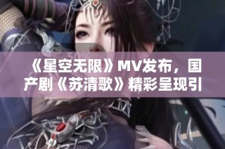 《星空无限》MV发布，国产剧《苏清歌》精彩呈现引热议