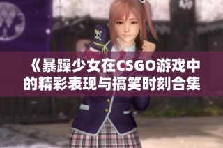 《暴躁少女在CSGO游戏中的精彩表现与搞笑时刻合集》