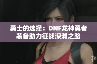 勇士的选择：DNF龙神勇者装备助力征战深渊之路