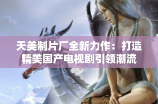 天美制片厂全新力作：打造精美国产电视剧引领潮流