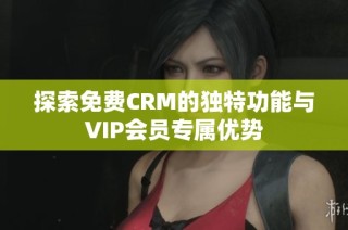 探索免费CRM的独特功能与VIP会员专属优势