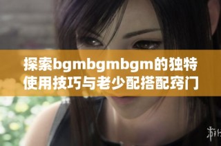 探索bgmbgmbgm的独特使用技巧与老少配搭配窍门