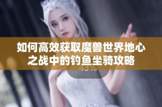 如何高效获取魔兽世界地心之战中的钓鱼坐骑攻略