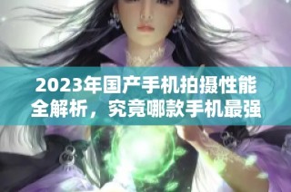 2023年国产手机拍摄性能全解析，究竟哪款手机最强大