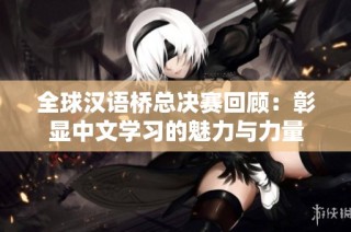 全球汉语桥总决赛回顾：彰显中文学习的魅力与力量