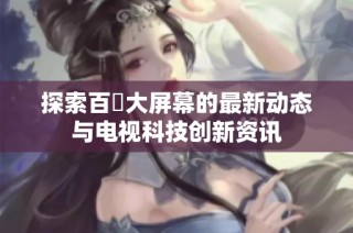 探索百吋大屏幕的最新动态与电视科技创新资讯