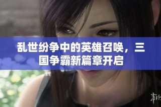 乱世纷争中的英雄召唤，三国争霸新篇章开启