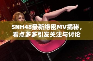 SNH48最新绝密MV揭秘，看点多多引发关注与讨论