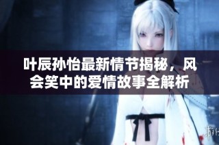 叶辰孙怡最新情节揭秘，风会笑中的爱情故事全解析