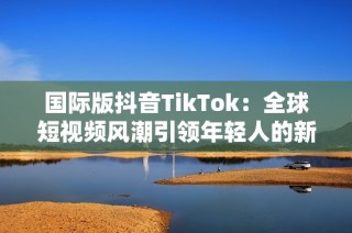 国际版抖音TikTok：全球短视频风潮引领年轻人的新乐趣