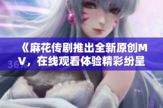 《麻花传剧推出全新原创MV，在线观看体验精彩纷呈》