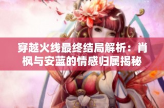 穿越火线最终结局解析：肖枫与安蓝的情感归属揭秘