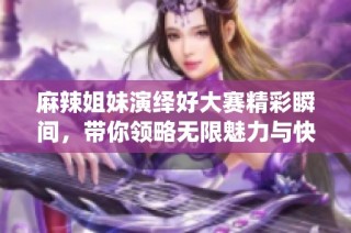 麻辣姐妹演绎好大赛精彩瞬间，带你领略无限魅力与快乐