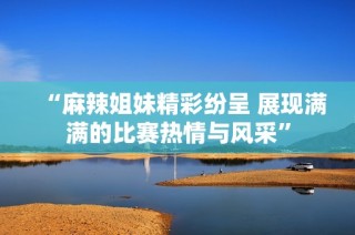 “麻辣姐妹精彩纷呈 展现满满的比赛热情与风采”