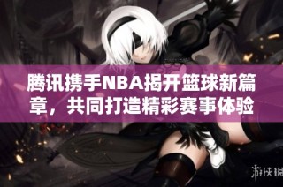 腾讯携手NBA揭开篮球新篇章，共同打造精彩赛事体验