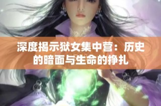 深度揭示狱女集中营：历史的暗面与生命的挣扎