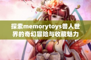 探索memorytoys兽人世界的奇幻冒险与收藏魅力