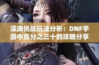 深渊挑战玩法分析：DNF手游中百分之三十的攻略分享