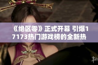 《绝区零》正式开幕 引爆17173热门游戏榜的全新热潮