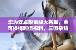 华为安卓限量版大将军，全可换绑超值福利，三国杀热销中