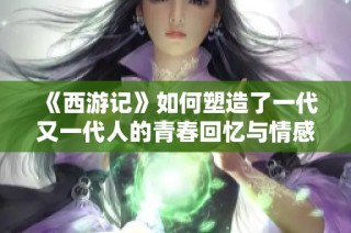 《西游记》如何塑造了一代又一代人的青春回忆与情感共鸣