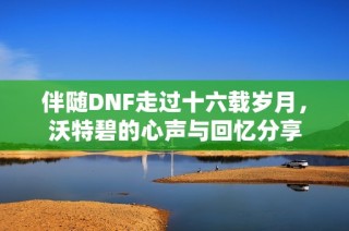 伴随DNF走过十六载岁月，沃特碧的心声与回忆分享