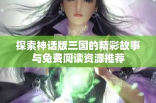 探索神话版三国的精彩故事与免费阅读资源推荐