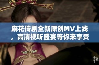 麻花传剧全新原创MV上线，高清视听盛宴等你来享受