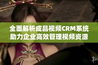 全面解析成品视频CRM系统助力企业高效管理视频资源