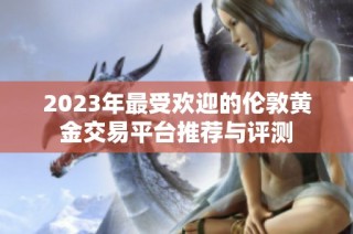 2023年最受欢迎的伦敦黄金交易平台推荐与评测