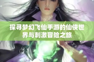 探寻梦幻飞仙手游的仙侠世界与刺激冒险之旅