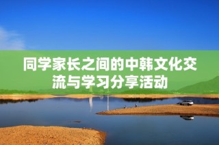 同学家长之间的中韩文化交流与学习分享活动