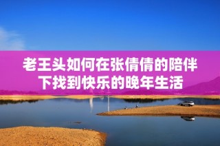 老王头如何在张倩倩的陪伴下找到快乐的晚年生活