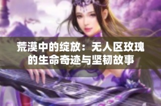 荒漠中的绽放：无人区玫瑰的生命奇迹与坚韧故事