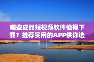 哪些成品短视频软件值得下载？推荐实用的APP供你选择