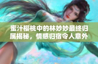 蜜汁樱桃中的林妙妙最终归属揭秘，情感归宿令人意外