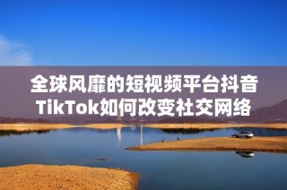 全球风靡的短视频平台抖音TikTok如何改变社交网络格局