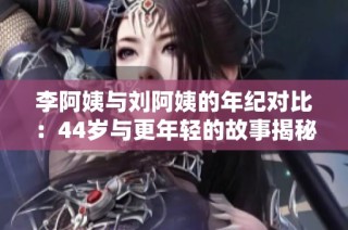 李阿姨与刘阿姨的年纪对比：44岁与更年轻的故事揭秘