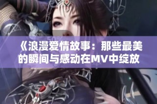 《浪漫爱情故事：那些最美的瞬间与感动在MV中绽放》