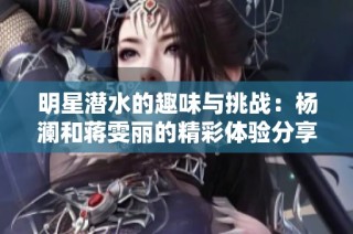 明星潜水的趣味与挑战：杨澜和蒋雯丽的精彩体验分享