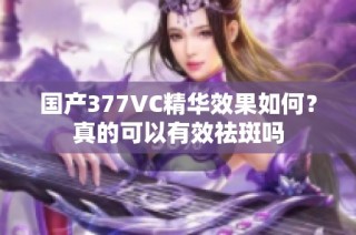 国产377VC精华效果如何？真的可以有效祛斑吗