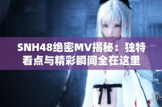 SNH48绝密MV揭秘：独特看点与精彩瞬间全在这里