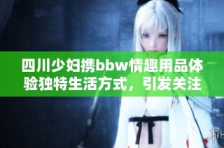 四川少妇携bbw情趣用品体验独特生活方式，引发关注与热议