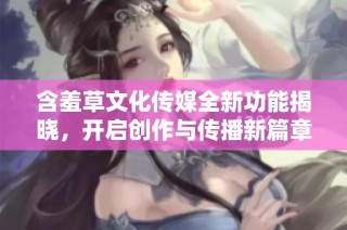 含羞草文化传媒全新功能揭晓，开启创作与传播新篇章