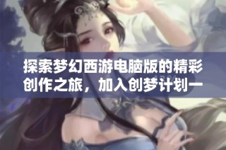 探索梦幻西游电脑版的精彩创作之旅，加入创梦计划一起奋斗