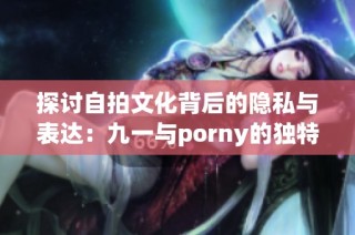 探讨自拍文化背后的隐私与表达：九一与porny的独特视角