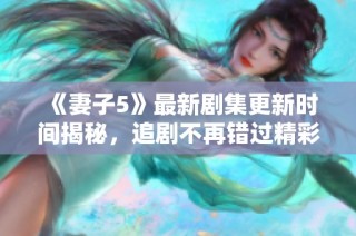 《妻子5》最新剧集更新时间揭秘，追剧不再错过精彩剧情