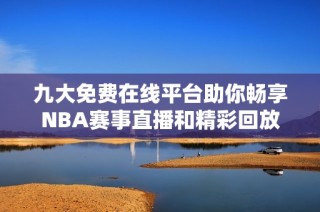 九大免费在线平台助你畅享NBA赛事直播和精彩回放