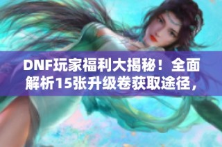 DNF玩家福利大揭秘！全面解析15张升级卷获取途径，让你畅快升级体验