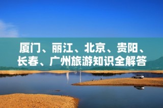 厦门、丽江、北京、贵阳、长春、广州旅游知识全解答，快来了解更多！